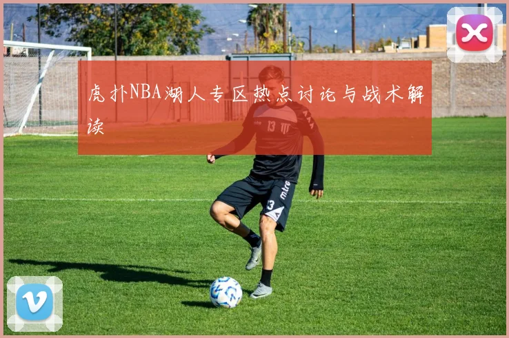 虎扑NBA湖人专区热点讨论与战术解读