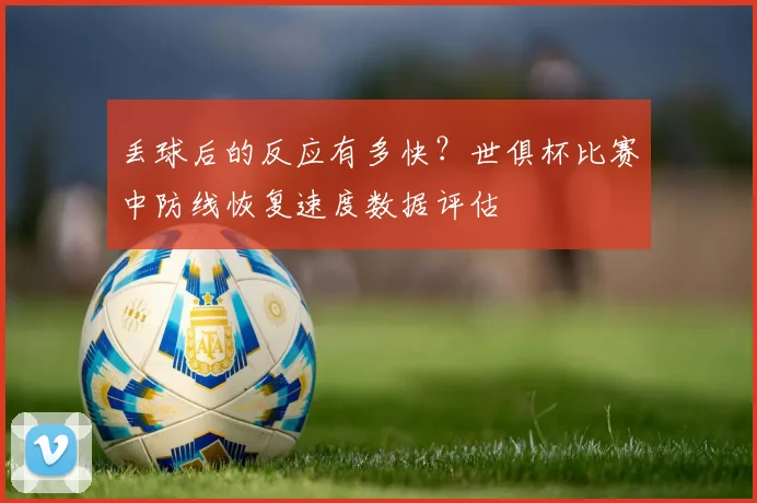 丢球后的反应有多快？世俱杯比赛中防线恢复速度数据评估