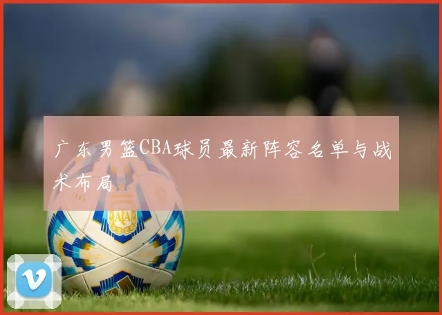 广东男篮CBA球员最新阵容名单与战术布局