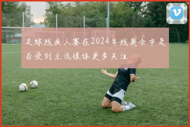 足球残疾人赛在2024年残奥会中是否受到主流媒体更多关注